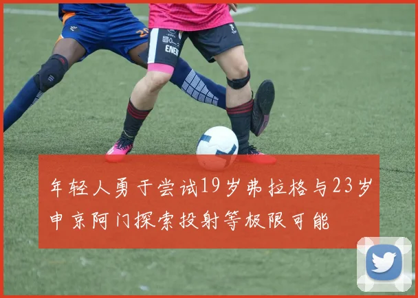 年轻人勇于尝试19岁弗拉格与23岁申京阿门探索投射等极限可能