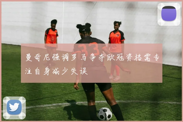 曼奇尼强调罗马争夺欧冠资格需专注自身减少失误