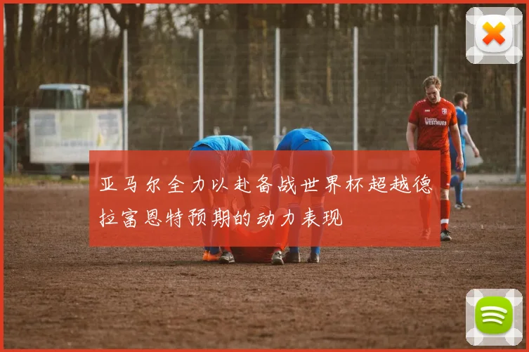 亚马尔全力以赴备战世界杯超越德拉富恩特预期的动力表现