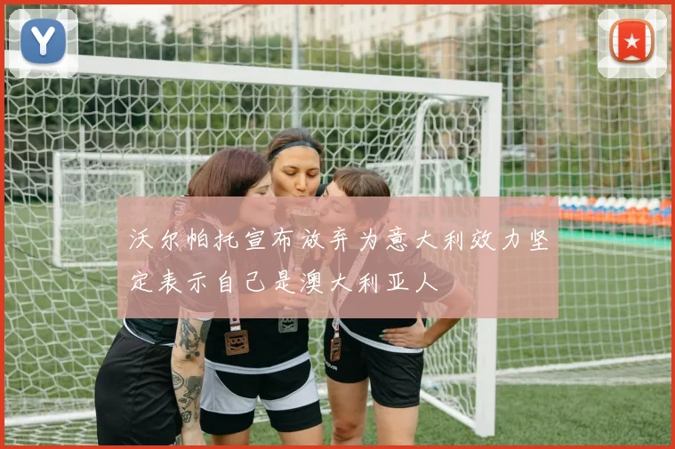 沃尔帕托宣布放弃为意大利效力坚定表示自己是澳大利亚人