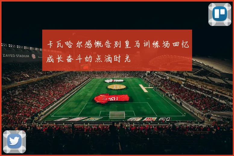卡瓦哈尔感慨告别皇马训练场回忆成长奋斗的点滴时光